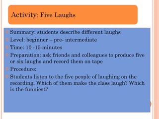 Summary: students describe different laughs  Level: beginner – pre- intermediate  Time: 10 -15 minutes  Preparation: ask friends and colleagues to produce five or six laughs and record them on tape Procedure: Students listen to the five people of laughing on the recording. Which of them make the class laugh? Which is the funniest? 
