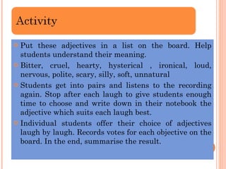 Put these adjectives in a list on the board. Help students understand their meaning. Bitter, cruel, hearty, hysterical , ironical, loud, nervous, polite, scary, silly, soft, unnatural Students get into pairs and listens to the recording again. Stop after each laugh to give students enough time to choose and write down in their notebook the adjective which suits each laugh best. Individual students offer their choice of adjectives laugh by laugh. Records votes for each objective on the board. In the end, summarise the result. 
