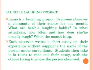 LAUNCH A LAUGHING PROJECT Launch a laughing project. Everyone observes a classmate of their choice for one month. What are her/his laughing habits? In what situations, how often and how does she/he usually laugh? When the month is up. Each observer writes a short essay on their experience without supplying the name of the person under surveillance. Students then take it in turns to read out their essay, with the others trying to guess the person observed . 