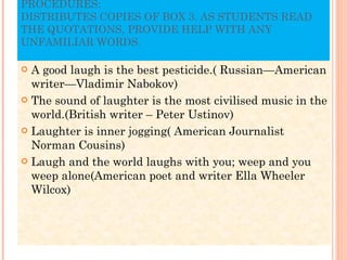 PROCEDURES: DISTRIBUTES COPIES OF BOX 3. AS STUDENTS READ THE QUOTATIONS, PROVIDE HELP WITH ANY UNFAMILIAR WORDS. A good laugh is the best pesticide.( Russian—American writer—Vladimir Nabokov) The sound of laughter is the most civilised music in the world.(British writer – Peter Ustinov) Laughter is inner jogging( American Journalist Norman Cousins) Laugh and the world laughs with you; weep and you weep alone(American poet and writer Ella Wheeler Wilcox) 