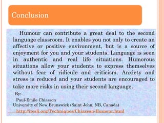 Humour can contribute a great deal to the second language classroom. It enables you not only to create an affective or positive environment, but is a source of enjoyment for you and your students. Language is seen in authentic and real life situations. Humorous situations allow your students to express themselves without fear of ridicule and criticism. Anxiety and stress is reduced and your students are encouraged to take more risks in using their second language . By:- Paul-Emile Chiasson University of New Brunswick (Saint John, NB, Canada)        http://iteslj.org/Techniques/Chiasson-Humour.html 