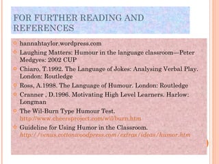FOR FURTHER READING AND REFERENCES  hannahtaylor.wordpress.com Laughing Matters: Humour in the language classroom—Peter Medgyes: 2002 CUP Chiaro, T.1992. The Language of Jokes: Analysing Verbal Play. London: Routledge  Ross, A.1998. The Language of Humour. London: Routledge Cranner , D.1996. Motivating High Level Learners. Harlow: Longman The Wil-Burn Type Humour Test. http://www.cheersproject.com/wil/burn.htm Guideline for Using Humor in the Classroom . http://venus.cottonwoodpress.com/extras/ideas/humor.htm 