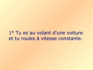 1° Tu es au volant d'une voiture et tu roules à vitesse constante. 