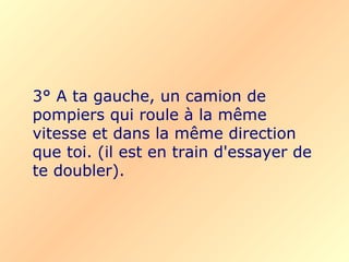 3° A ta gauche, un camion de pompiers qui roule à la même vitesse et dans la même direction que toi.   (il est en train d'essayer de te doubler). 