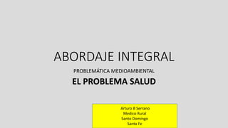 ABORDAJE INTEGRAL
PROBLEMÁTICA MEDIOAMBIENTAL
EL PROBLEMA SALUD
Arturo B Serrano
Medico Rural
Santo Domingo
Santa Fe
 
