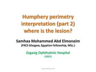 Humphery perimetry
interpretation (part 2)
where is the lesion?
Samhaa Mohammed Abd Elmoneim
(FRCS Glasgow, Egyptian Fellowship, MSc.)
Zagazig Ophthalmic Hospital
(2022)
Samhaa Mohammed
 