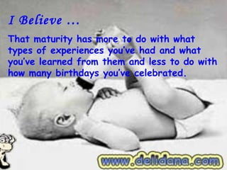 I Believe …
That maturity has more to do with what
types of experiences you’ve had and what
you’ve learned from them and less to do with
how many birthdays you’ve celebrated.
 