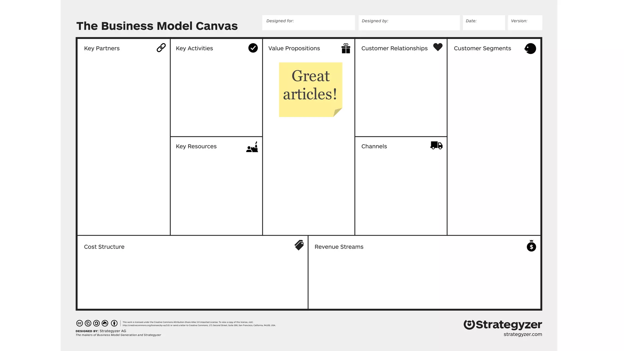 The Business Model Canvas
designed by: Strategyzer AG
The makers of Business Model Generation and Strategyzer
This work is licensed under the Creative Commons Attribution-Share Alike 3.0 Unported License. To view a copy of this license, visit:
http://creativecommons.org/licenses/by-sa/3.0/ or send a letter to Creative Commons, 171 Second Street, Suite 300, San Francisco, California, 94105, USA.
strategyzer.com
Revenue Streams
Customer SegmentsValue PropositionsKey ActivitiesKey Partners
Cost Structure
Customer Relationships
Designed by: Date: Version:Designed for:
ChannelsKey Resources
Great
articles!
 