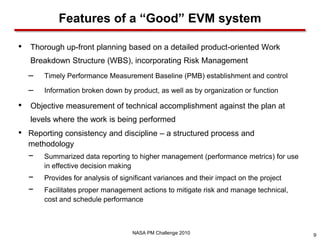 Features of a “Good” EVM system

•   Thorough up-front planning based on a detailed product-oriented Work
    Breakdown Structure (WBS), incorporating Risk Management
    –   Timely Performance Measurement Baseline (PMB) establishment and control

    –   Information broken down by product, as well as by organization or function

•   Objective measurement of technical accomplishment against the plan at
    levels where the work is being performed
•   Reporting consistency and discipline – a structured process and
    methodology
    −   Summarized data reporting to higher management (performance metrics) for use
        in effective decision making
    −   Provides for analysis of significant variances and their impact on the project
    −   Facilitates proper management actions to mitigate risk and manage technical,
        cost and schedule performance



                                     NASA PM Challenge 2010                              9
 