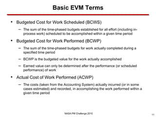 Basic EVM Terms

• Budgeted Cost for Work Scheduled (BCWS)
   –   The sum of the time-phased budgets established for all effort (including in-
       process work) scheduled to be accomplished within a given time period

• Budgeted Cost for Work Performed (BCWP)
   –   The sum of the time-phased budgets for work actually completed during a
       specified time period
   –   BCWP is the budgeted value for the work actually accomplished
   –   Earned value can only be determined after the performance (or scheduled
       performance) of work

• Actual Cost of Work Performed (ACWP)
   –   The costs (taken from the Accounting System) actually incurred (or in some
       cases estimated) and recorded, in accomplishing the work performed within a
       given time period




                                  NASA PM Challenge 2010
                                                                                      11
 