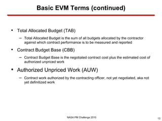 Basic EVM Terms (continued)


• Total Allocated Budget (TAB)
   –   Total Allocated Budget is the sum of all budgets allocated by the contractor
       against which contract performance is to be measured and reported

• Contract Budget Base (CBB)
   –   Contract Budget Base is the negotiated contract cost plus the estimated cost of
       authorized unpriced work

• Authorized Unpriced Work (AUW)
   –   Contract work authorized by the contracting officer, not yet negotiated, aka not
       yet definitized work




                                  NASA PM Challenge 2010                                  13
 