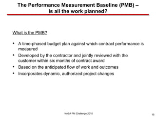 The Performance Measurement Baseline (PMB) –
               Is all the work planned?



What is the PMB?

• A time-phased budget plan against which contract performance is
    measured
•   Developed by the contractor and jointly reviewed with the
    customer within six months of contract award
•   Based on the anticipated flow of work and outcomes
•   Incorporates dynamic, authorized project changes




                            NASA PM Challenge 2010                  15
 