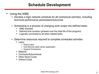 Schedule Development

• Using the WBS:
   –   Develop a logic network schedule for all contractual activities, including
       technical performance parameters/outcomes

   –   Scheduling is a process of changing work scope into defined tasks:
        •   WBS oriented
        •   Defined time duration (phased over the total life of the program)
        •   Logically connected to all other related tasks

   –   Determine resources required to complete scheduled activities
        •   Labor
              – Direct Labor
              – Civil Service Labor (when applicable)
              – Support Contractors
        •   Material
        •   Contracts/Subcontracts
        •   Other Direct Costs
        •   Indirect Costs




                                    NASA PM Challenge 2010                          21
 
