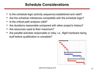 Schedule Considerations

•   Is the schedule logic (activity sequence) established and valid?
•   Are the schedule milestones compatible with the schedule logic?
•   Is the critical path analysis valid?
•   Are durations reasonable compared with other project’s history?
•   Are resources used to their maximum?
•   Are parallel activities reasonable or risky, i.e., flight hardware being
    built before qualification is complete?




                               NASA PM Challenge 2010                          23
 