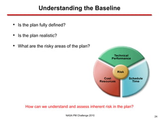 Understanding the Baseline

• Is the plan fully defined?
• Is the plan realistic?
• What are the risky areas of the plan?




      How can we understand and assess inherent risk in the plan?

                               NASA PM Challenge 2010               24
 
