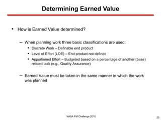 Determining Earned Value


• How is Earned Value determined?

   –   When planning work three basic classifications are used:
        •   Discrete Work – Definable end product
        •   Level of Effort (LOE) – End product not defined
        •   Apportioned Effort – Budgeted based on a percentage of another (base)
            related task (e.g., Quality Assurance)


   –   Earned Value must be taken in the same manner in which the work
       was planned




                                  NASA PM Challenge 2010                            25
 
