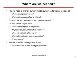 Where are we headed?

•   First we need to analyze current trends (current performance indicators)
     –   What are our problem areas?
     –   What are the causes of our problems?
•   Forecast the future based on performance to date
     –   How can we stay on plan?
     –   What are the impacts to the project?
     –   Any technical, cost, or schedule surprises?
     –   When will we finish all the work?
     –   What is the estimated cost at completion?
     –   Is it achievable?
•   Indicate areas for management action
     –   What should we do now to mitigate problems?




                                   NASA PM Challenge 2010
                                                                               34
 