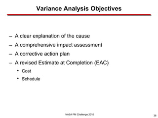 Variance Analysis Objectives



─   A clear explanation of the cause
─   A comprehensive impact assessment
─   A corrective action plan
─   A revised Estimate at Completion (EAC)
    • Cost
    • Schedule




                          NASA PM Challenge 2010   38
 