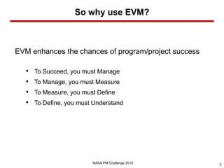 So why use EVM?



EVM enhances the chances of program/project success

   •   To Succeed, you must Manage
   •   To Manage, you must Measure
   •   To Measure, you must Define
   •   To Define, you must Understand




                          NASA PM Challenge 2010      3
 