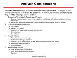 Analysis Considerations

Favorable and unfavorable variances should be carefully evaluated. The project analyst
should examine and understand the reasons for underruns, as well as overruns because
they could be masking a serious problem.
•   Establishing Thresholds for Reporting and Analysis
     – Establish threshold reporting based on risk and tailored to WBS by specific dollar amount and/or variance
         percentage
     –   Identification of threshold reporting should also consider program phase, risk and WBS criticality
•   Good Variance Analysis Identifies
     –   The Problem
     –   Cause of the Problem
     –   Impact to the Program (Cost, Schedule and Technical)
     –   Corrective Action
     –   Get well date
•   Areas to Address
     –   Poor initial planning or estimating
     –   Technical breakthroughs or problems
     –   Cost (or usage) of labor, material, or Other Direct Costs higher or lower than planned
     –   Inflation and new labor contracts
     –   Front-end loading
•   Reconciliation Analysis
     – Other budget/funding documentation
     – Labor resource planning documentation
     – Schedules
                                              NASA PM Challenge 2010                                               40
 