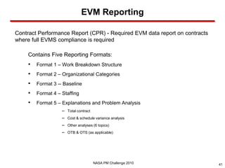 EVM Reporting

Contract Performance Report (CPR) - Required EVM data report on contracts
where full EVMS compliance is required

    Contains Five Reporting Formats:
    •   Format 1 – Work Breakdown Structure
    •   Format 2 – Organizational Categories
    •   Format 3 -- Baseline
    •   Format 4 – Staffing
    •   Format 5 – Explanations and Problem Analysis
                   – Total contract
                   – Cost & schedule variance analysis
                   – Other analyses (6 topics)
                   – OTB & OTS (as applicable)




                                      NASA PM Challenge 2010                41
 