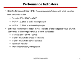 Performance Indicators

•   Cost Performance Index (CPI): The average cost efficiency with which work has
    been performed to date

      –   Formula: CPI = BCWP / ACWP

      –   If CPI > 1.0, Effort is under-running budget

      –   If CPI < 1.0, Effort is over-running budget
•   Schedule Performance Index (SPI): The ratio of the budgeted value of work
    performed to the budgeted value of work scheduled
      –   Formula: SPI = BCWP / BCWS
      –   If SPI > 1.0, Effort is ahead of schedule
      –   If SPI < 1.0, Effort is behind schedule
      –   Is only an indicator
      –   More important early in the project




                                      NASA PM Challenge 2010                        42
 