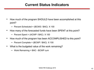 Current Status Indicators


•   How much of the program SHOULD have been accomplished at this
    point?
     –   Percent Scheduled = (BCWS / BAC) X 100
•   How many of the forecasted funds have been SPENT at this point?
     –   Percent Spent = (ACWP / BAC) X 100
•   How much of the program has been ACCOMPLISHED to this point?
     –   Percent Complete = (BCWP / BAC) X 100
•   What is the budgeted value of the work remaining?
     –   Work Remaining = BAC - BCWP cum




                                NASA PM Challenge 2010                43
 