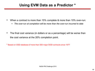 Using EVM Data as a Predictor *


•   When a contract is more than 15% complete & more than 10% over-run:
     –   The over-run at completion will be more than the over-run incurred to date



•   The final cost variance (in dollars or as a percentage) will be worse than
    the cost variance at the 20% completion point.


* Based on OSD database of more than 500 major DOD contracts since 1977




                                    NASA PM Challenge 2010

                                                                                      46
 