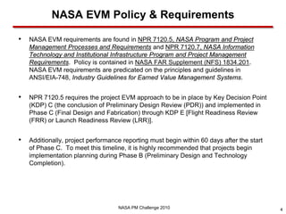 NASA EVM Policy & Requirements

•   NASA EVM requirements are found in NPR 7120.5, NASA Program and Project
    Management Processes and Requirements and NPR 7120.7, NASA Information
    Technology and Institutional Infrastructure Program and Project Management
    Requirements. Policy is contained in NASA FAR Supplement (NFS) 1834.201.
    NASA EVM requirements are predicated on the principles and guidelines in
    ANSI/EIA-748, Industry Guidelines for Earned Value Management Systems.


•   NPR 7120.5 requires the project EVM approach to be in place by Key Decision Point
    (KDP) C (the conclusion of Preliminary Design Review (PDR)) and implemented in
    Phase C (Final Design and Fabrication) through KDP E [Flight Readiness Review
    (FRR) or Launch Readiness Review (LRR)].


•   Additionally, project performance reporting must begin within 60 days after the start
    of Phase C. To meet this timeline, it is highly recommended that projects begin
    implementation planning during Phase B (Preliminary Design and Technology
    Completion).




                                    NASA PM Challenge 2010                                  4
 