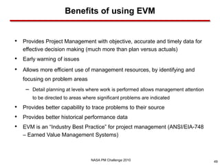 Benefits of using EVM


•   Provides Project Management with objective, accurate and timely data for
    effective decision making (much more than plan versus actuals)
•   Early warning of issues
•   Allows more efficient use of management resources, by identifying and
    focusing on problem areas
     –   Detail planning at levels where work is performed allows management attention
         to be directed to areas where significant problems are indicated

•   Provides better capability to trace problems to their source
•   Provides better historical performance data
•   EVM is an “Industry Best Practice” for project management (ANSI/EIA-748
    – Earned Value Management Systems)



                                    NASA PM Challenge 2010                               49
 