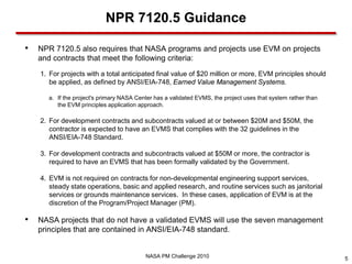 NPR 7120.5 Guidance

•   NPR 7120.5 also requires that NASA programs and projects use EVM on projects
    and contracts that meet the following criteria:
    1. For projects with a total anticipated final value of $20 million or more, EVM principles should
       be applied, as defined by ANSI/EIA-748, Earned Value Management Systems.

      a. If the project's primary NASA Center has a validated EVMS, the project uses that system rather than
         the EVM principles application approach.

    2. For development contracts and subcontracts valued at or between $20M and $50M, the
       contractor is expected to have an EVMS that complies with the 32 guidelines in the
       ANSI/EIA-748 Standard.

    3. For development contracts and subcontracts valued at $50M or more, the contractor is
       required to have an EVMS that has been formally validated by the Government.

    4. EVM is not required on contracts for non-developmental engineering support services,
       steady state operations, basic and applied research, and routine services such as janitorial
       services or grounds maintenance services. In these cases, application of EVM is at the
       discretion of the Program/Project Manager (PM).

•   NASA projects that do not have a validated EVMS will use the seven management
    principles that are contained in ANSI/EIA-748 standard.


                                          NASA PM Challenge 2010                                               5
 