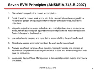 Seven EVM Principles (ANSI/EIA-748-B-2007)

1. Plan all work scope for the project to completion.

2. Break down the project work scope into finite pieces that can be assigned to a
   responsible person or organization for control of technical schedule and cost
   objectives.

3. Integrate project work scope, schedule, and cost objectives into a performance
   measurement baseline plan against which accomplishments may be measured.
   Control changes to the baseline.

4. Use actual costs incurred and recorded in accomplishing the work performed.

5. Objectively assess accomplishments at the work performance level.

6. Analyze significant variances from the plan, forecast impacts, and prepare an
   estimate at completion based on performance to date and all remaining work that
   must be performed.

7. Incorporate Earned Value Management in the project decision-making and review
   processes.


                                 NASA PM Challenge 2010                              6
 