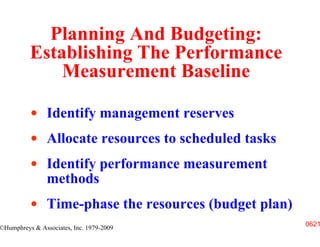 Planning And Budgeting:
          Establishing The Performance
              Measurement Baseline

                Identify management reserves
                Allocate resources to scheduled tasks
                Identify performance measurement
                methods
                Time-phase the resources (budget plan)
                                                         0621
©Humphreys & Associates, Inc. 1979-2009
 