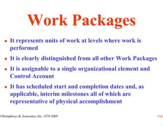 Work Packages
      It represents units of work at levels where work is
      performed
      It is clearly distinguished from all other Work Packages
      It is assignable to a single organizational element and
      Control Account
      It has scheduled start and completion dates and, as
      applicable, interim milestones all of which are
      representative of physical accomplishment

©Humphreys & Associates, Inc. 1979-2009                          0168
 