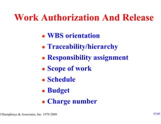 Work Authorization And Release
                                WBS orientation
                                Traceability/hierarchy
                                Responsibility assignment
                                Scope of work
                                Schedule
                                Budget
                                Charge number
©Humphreys & Associates, Inc. 1979-2009                     0160
 