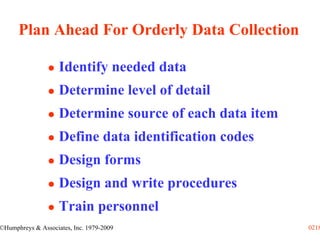 Plan Ahead For Orderly Data Collection

                    Identify needed data
                    Determine level of detail
                    Determine source of each data item
                    Define data identification codes
                    Design forms
                    Design and write procedures
                    Train personnel
©Humphreys & Associates, Inc. 1979-2009                  0218
 