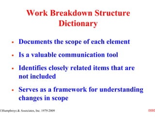 Work Breakdown Structure
                         Dictionary

             Documents the scope of each element
             Is a valuable communication tool
             Identifies closely related items that are
             not included
             Serves as a framework for understanding
             changes in scope
©Humphreys & Associates, Inc. 1979-2009                  0093
 