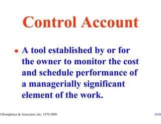 Control Account
               A tool established by or for
               the owner to monitor the cost
               and schedule performance of
               a managerially significant
               element of the work.
©Humphreys & Associates, Inc. 1979-2009        0104
 
