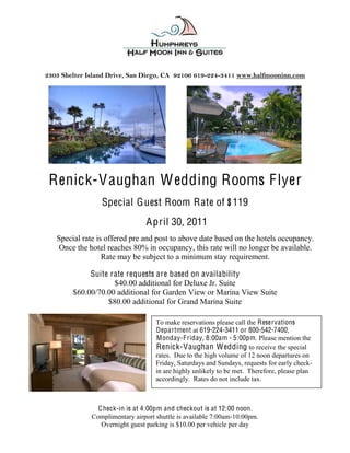  
                                             
                                             

2303 Shelter Island Drive, San Diego, CA 92106 619-­224-­3411 www.halfmooninn.com
                                             




 Renick-V aughan W edding Rooms F lyer
                 Special G uest Room Rate of $119
                                A pril 30, 2011
   Special rate is offered pre and post to above date based on the hotels occupancy.
   Once the hotel reaches 80% in occupancy, this rate will no longer be available.
                  Rate may be subject to a minimum stay requirement.

             Suite rate requests are based on availability
                    $40.00 additional for Deluxe Jr. Suite
        $60.00/70.00 additional for Garden View or Marina View Suite
                  $80.00 additional for Grand Marina Suite

                                    To make reservations please call the Reservations
                                    Department at 619-224-3411 or 800-542-7400,
                                    Monday-F riday, 8:00am - 5:00pm. Please mention the
                                    Renick-V aughan Wedding to receive the special
                                    rates. Due to the high volume of 12 noon departures on
                                    Friday, Saturdays and Sundays, requests for early check-
                                    in are highly unlikely to be met. Therefore, please plan
                                    accordingly. Rates do not include tax.
                                      

                C heck-in is at 4:00pm and checkout is at 12:00 noon.
              Complimentary airport shuttle is available 7:00am-10:00pm.
                 Overnight guest parking is $10.00 per vehicle per day
 