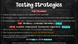 Testing Strategies
 Offers High Accuracy & Sensitivity with Time Saving (of 3-7 Minutes/Eye).
 Uses Computerized Algorithms based on Normative Age-Matched Database.
 Utilizes Threshold Values of Tested and Adjacent Points to Determine Starting Points, so Saving Time by
Reducing Number of Presentations.
Full Threshold
 Testing at a Single Location in Each Quadrant of the visual field
 If a stimulus is seen, Subsequent Stimuli at that location are Dimmed in steps until no longer seen.
 If Initial stimulus is NOT Seen, Subsequent presentations are made brighter in steps until been seen.
SITA Fast vs. SITA Standard
Shorter Duration (of 2-5 Minutes/Eye), But May be Less Reliability & Sensitivity
TOP Tendency Oriented Perimetry Octopus
SITA Swedish Interactive Threshold Algorithm Humphrey
 