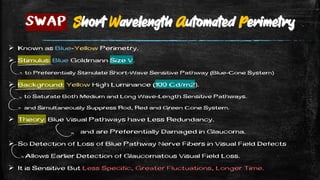  Known as Blue-Yellow Perimetry.
 Stimulus: Blue Goldmann Size V.
to Preferentially Stimulate Short-Wave Sensitive Pathway (Blue-Cone System)
 Background: Yellow High Luminance (100 Cd/m2).
to Saturate Both Medium and Long Wave-Length Sensitive Pathways.
and Simultaneously Suppress Rod, Red and Green Cone System.
 Theory: Blue Visual Pathways have Less Redundancy.
and are Preferentially Damaged in Glaucoma.
 So Detection of Loss of Blue Pathway Nerve Fibers in Visual Field Defects
Allows Earlier Detection of Glaucomatous Visual Field Loss.
 It is Sensitive But Less Specific, Greater Fluctuations, Longer Time.
SWAP Short Wavelength Automated Perimetry
 