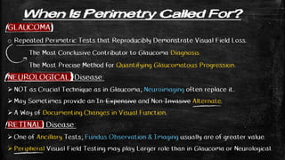 When Is Perimetry Called For?
GLAUCOMA
o Repeated Perimetric Tests that Reproducibly Demonstrate Visual Field Loss.
The Most Conclusive Contributor to Glaucoma Diagnosis.
The Most Precise Method for Quantifying Glaucomatous Progression.
NEUROLOGICAL Disease:
 NOT as Crucial Technique as in Glaucoma; Neuroimaging often replace it..
 May Sometimes provide an In-Expensive and Non-Invasive Alternate.
 A Way of Documenting Changes in Visual Function.
RETINAL Disease:
 One of Ancillary Tests; Fundus Observation & Imaging usually are of greater value.
 Peripheral Visual Field Testing may play Larger role than in Glaucoma or Neurological.
 
