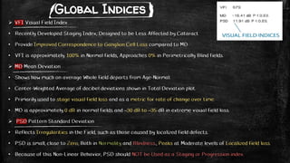 Global Indices
 VFI Visual Field Index
• Recently Developed Staging Index, Designed to be Less Affected by Cataract
• Provide Improved Correspondence to Ganglion Cell Loss compared to MD
• VFI is approximately 100% in Normal fields, Approaches 0% in Perimetrically Blind fields.
 MD Mean Deviation
• Shows how much on average Whole field departs from Age-Normal.
• Center-Weighted Average of decibel deviations shown in Total Deviation plot.
• Primarily used to stage visual field loss and as a metric for rate of change over time.
• MD is approximately 0 dB in normal fields and –30 dB to –35 dB in extreme visual field loss.
 PSD Pattern Standard Deviation
• Reflects Irregularities in the Field, such as those caused by localized field defects.
• PSD is small, close to Zero, Both in Normality and Blindness., Peaks at Moderate levels of Localized field loss.
• Because of this Non-Linear Behavior, PSD should NOT be Used as a Staging or Progression index.
 