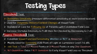 Testing Types
Threshold Test:
 Quantifies Sensitivity (measure differential sensitivity at each tested location).
 Used for Diagnosis, Detects Earliest Changes of Visual Field.
 Standard of Care for Following-Up of Patients with Established Field Loss.
 Increase Stimulus Intensity to 4 dB then Re-Checked by Decreasing to 2 dB.
Supra-Threshold Test:
 Establish Visual Function/Sensitivity, Whether or NOT is Abnormal.
 Mainly Used for Screening (120-Point of Light at Luminance Level 2-6 dB).
 +ve Test = Total 17 Missed Points or 8 Missed Points in any One Quadrant.
 NO Quantitive Data / NOT Sensitive to Early Visual Field Loss as Threshold.
 