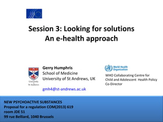 Session 3: Looking for solutions
An e-health approach

Gerry Humphris
School of Medicine
University of St Andrews, UK
gmh4@st-andrews.ac.uk
NEW PSYCHOACTIVE SUBSTANCES
Proposal for a regulation COM(2013) 619
room JDE 51
99 rue Belliard, 1040 Brussels

WHO Collaborating Centre for
Child and Adolescent Health Policy
Co-Director

 