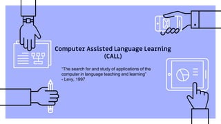 Computer Assisted Language Learning
(CALL)
“The search for and study of applications of the
computer in language teaching and learning”
- Levy, 1997
 