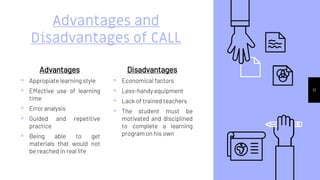 Advantages
▹ Appropiate learning style
▹ Effective use of learning
time
▹ Error analysis
▹ Guided and repetitive
practice
▹ Being able to get
materials that would not
be reached in real life
Advantages and
Disadvantages of CALL
Disadvantages
▹ Economical factors
▹ Less-handy equipment
▹ Lack of trained teachers
▹ The student must be
motivated and disciplined
to complete a learning
program on his own
11
 