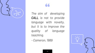 “The aim of developing
CALL is not to provide
language with novelty,
but it is to improve the
quality of language
teaching.
- Cameron, 1989
14
 