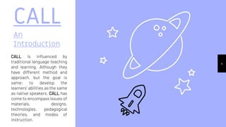 CALL
An
Introduction
CALL is influenced by
traditional language teaching
and learning. Although they
have different method and
approach, but the goal is
same; to develop the
learners’ abilities as the same
as native speakers. CALL has
come to encompass issues of
materials, designs,
technologies, pedagogical
theories, and modes of
instruction.
4
 