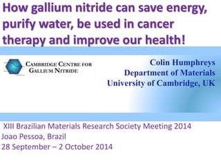 How gallium nitride can save energy, 
purify water, be used in cancer 
therapy and improve our health! 
Colin Humphreys 
Department of Materials 
University of Cambridge, UK 
XIII Brazilian Materials Research Society Meeting 2014 
Joao Pessoa, Brazil 
28 September – 2 October 2014 
 